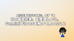 AIに仕事を任せる前に、まず「毎日の確認作業」を整理しよう。Gemini Flowsを触って思ったこと
